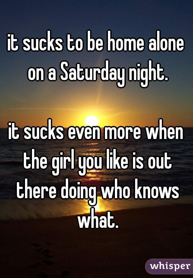 it sucks to be home alone on a Saturday night.

it sucks even more when the girl you like is out there doing who knows what.