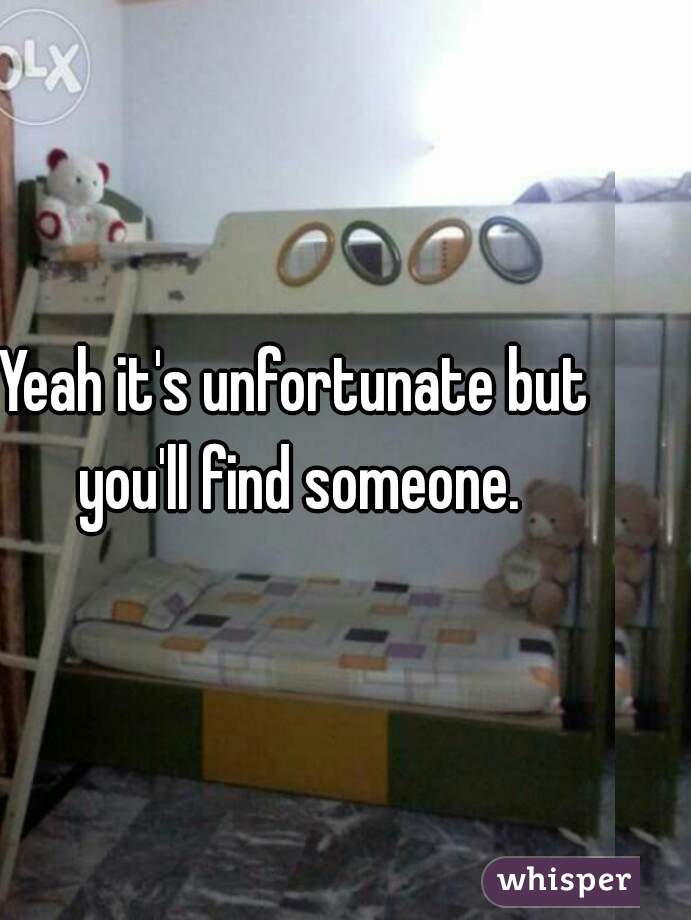 Yeah it's unfortunate but you'll find someone.