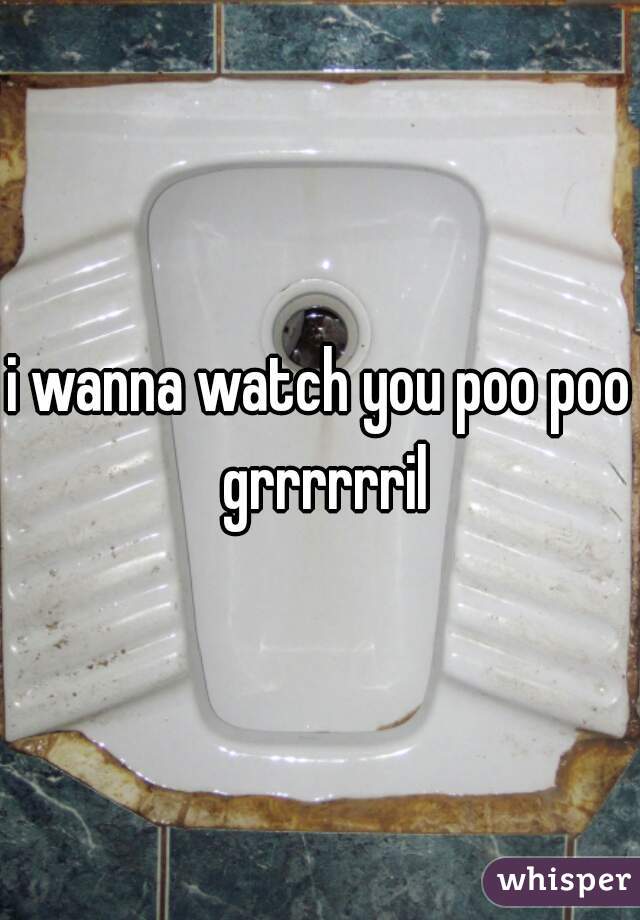 i wanna watch you poo poo grrrrrril