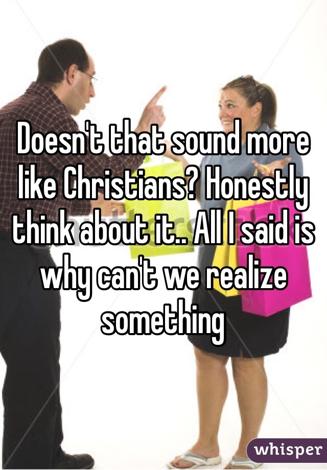 Doesn't that sound more like Christians? Honestly think about it.. All I said is why can't we realize something