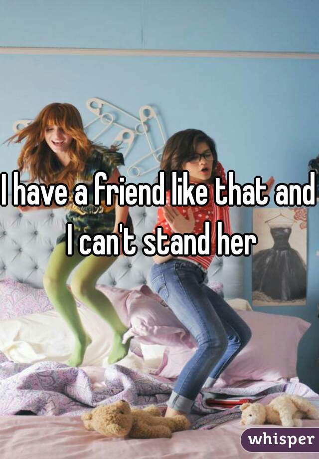 I have a friend like that and I can't stand her
