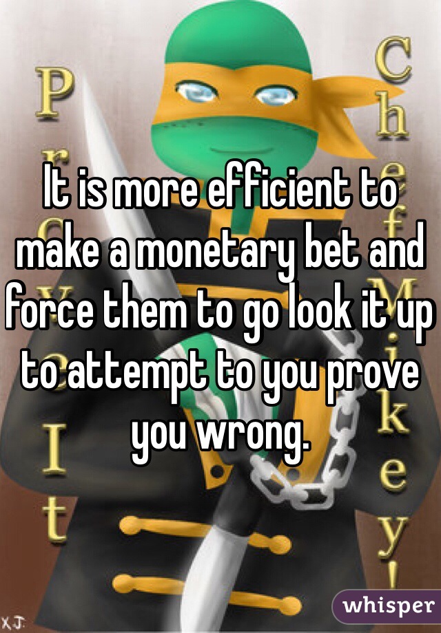 It is more efficient to make a monetary bet and force them to go look it up to attempt to you prove you wrong. 