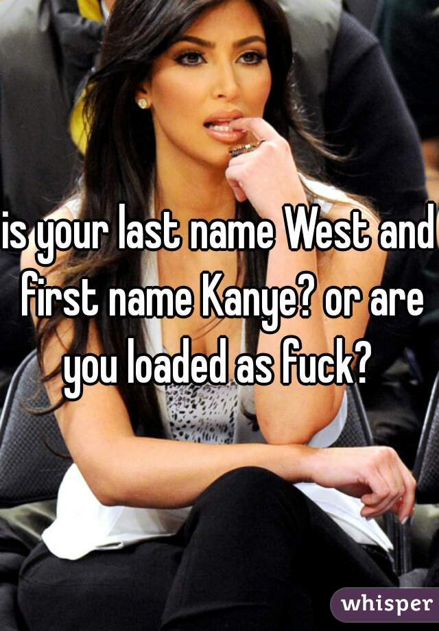 is your last name West and first name Kanye? or are you loaded as fuck? 