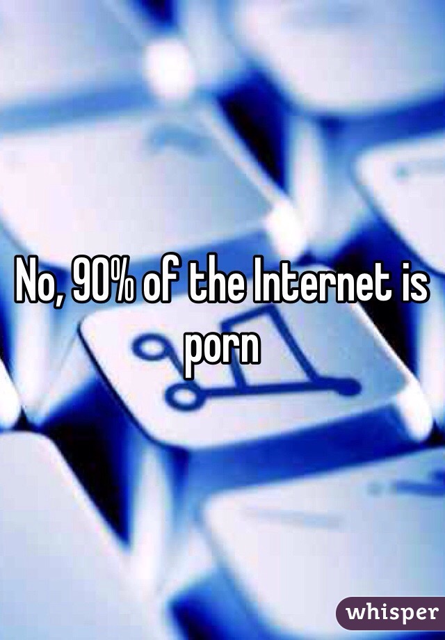 No, 90% of the Internet is porn