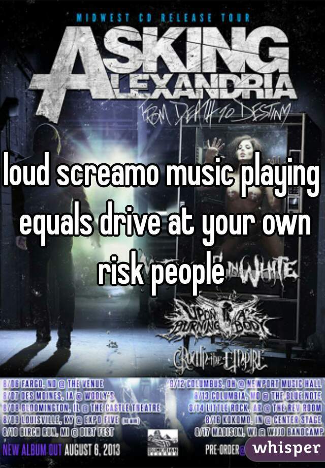 loud screamo music playing equals drive at your own risk people 