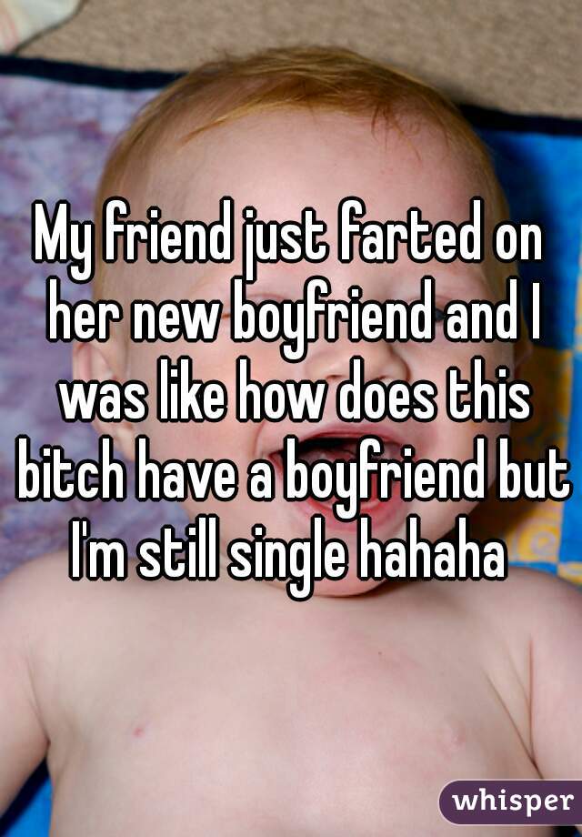 My friend just farted on her new boyfriend and I was like how does this bitch have a boyfriend but I'm still single hahaha 