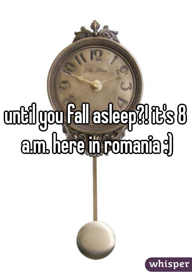 until you fall asleep?! it's 8 a.m. here in romania :)