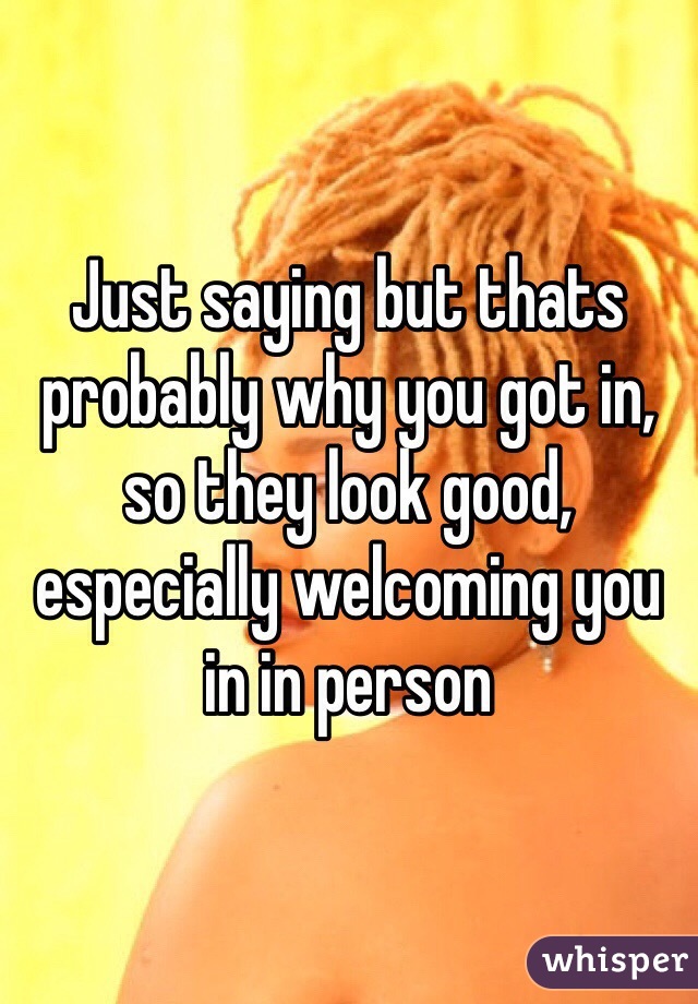 Just saying but thats probably why you got in, so they look good, especially welcoming you in in person