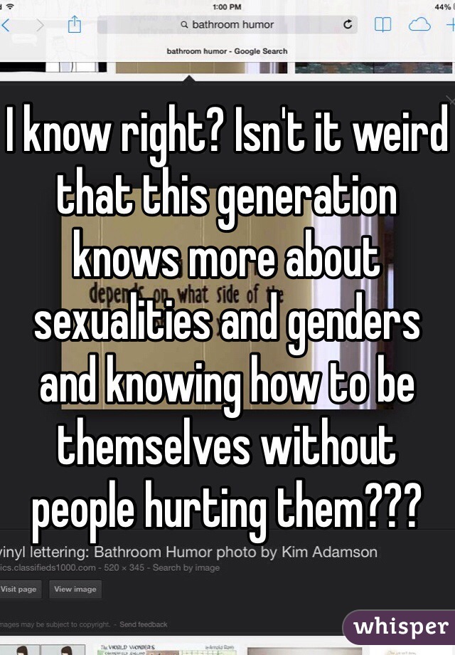 I know right? Isn't it weird that this generation knows more about sexualities and genders and knowing how to be themselves without people hurting them??? 