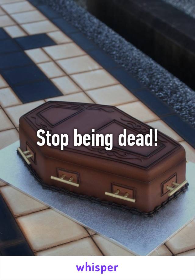 Stop being dead!