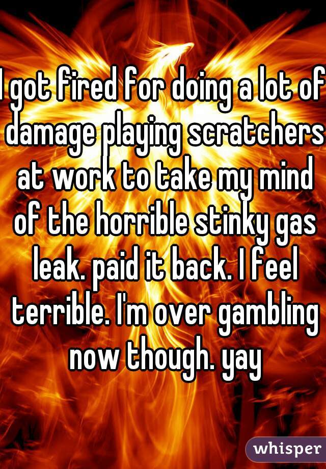 I got fired for doing a lot of damage playing scratchers at work to take my mind of the horrible stinky gas leak. paid it back. I feel terrible. I'm over gambling now though. yay