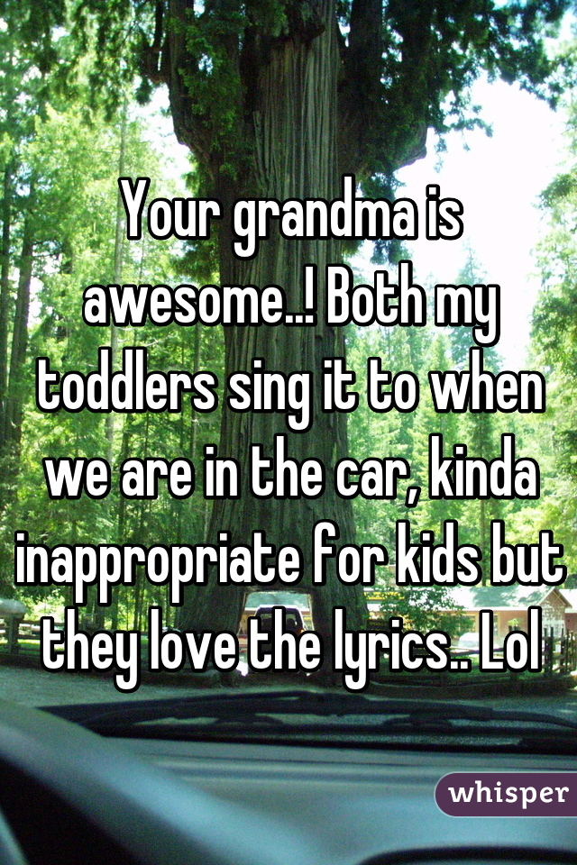 Your grandma is awesome..! Both my toddlers sing it to when we are in the car, kinda inappropriate for kids but they love the lyrics.. Lol