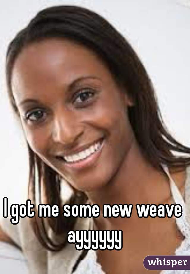 I got me some new weave ayyyyyy