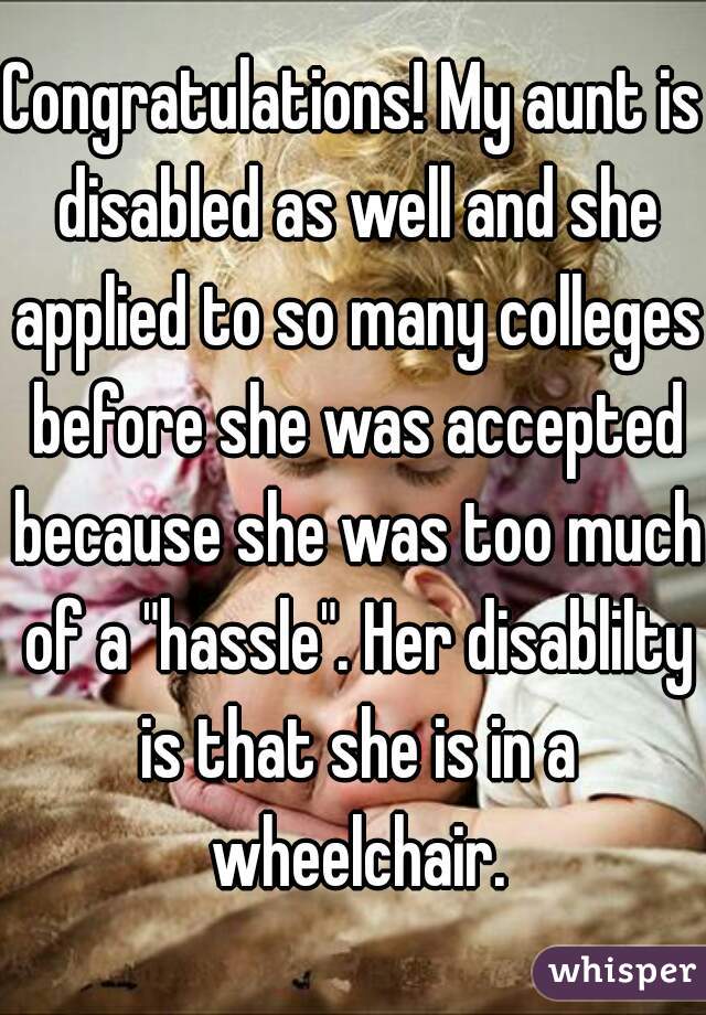 Congratulations! My aunt is disabled as well and she applied to so many colleges before she was accepted because she was too much of a "hassle". Her disablilty is that she is in a wheelchair.