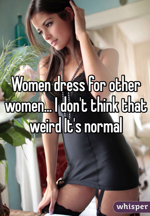 Women dress for other women... I don't think that weird It's normal 
