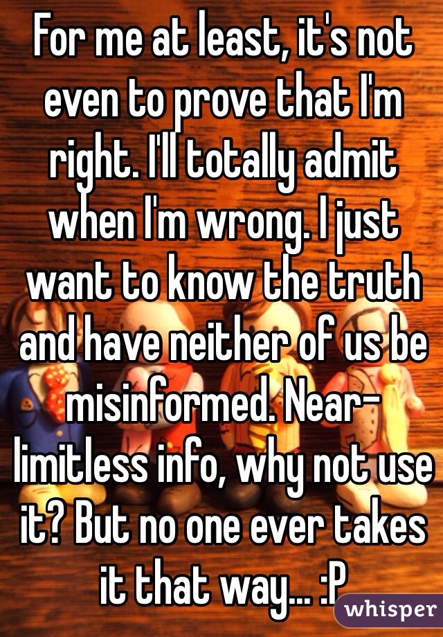 For me at least, it's not even to prove that I'm right. I'll totally admit when I'm wrong. I just want to know the truth and have neither of us be misinformed. Near-limitless info, why not use it? But no one ever takes it that way... :P