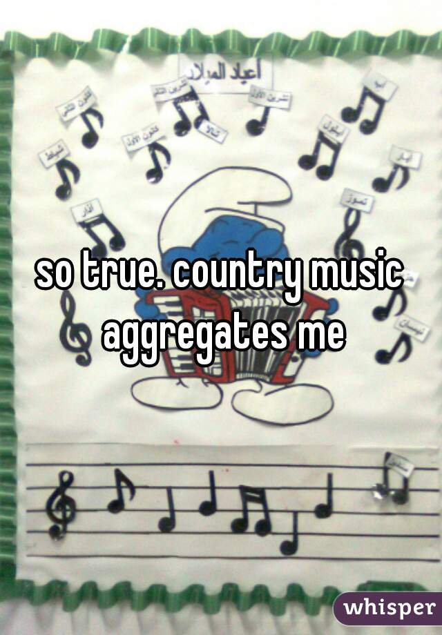 so true. country music aggregates me