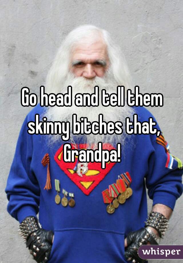 Go head and tell them skinny bitches that, Grandpa! 