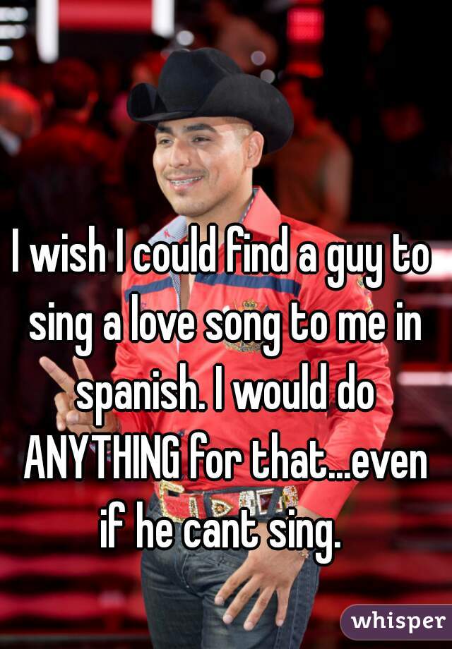 I wish I could find a guy to sing a love song to me in spanish. I would do ANYTHING for that...even if he cant sing. 