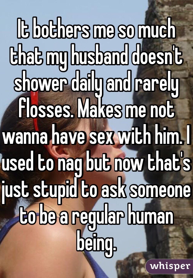 It bothers me so much that my husband doesn't shower daily and rarely flosses. Makes me not wanna have sex with him. I used to nag but now that's just stupid to ask someone to be a regular human being. 