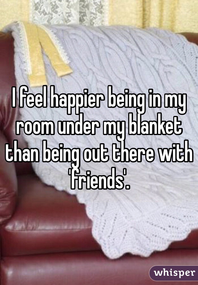I feel happier being in my room under my blanket than being out there with 'friends'.