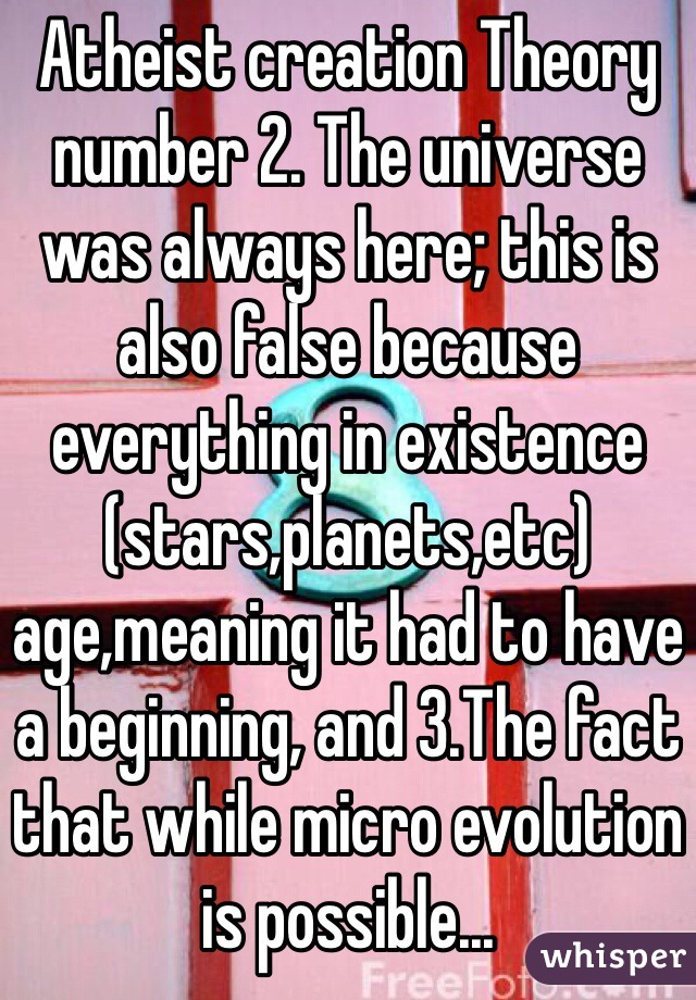 Atheist creation Theory number 2. The universe was always here; this is also false because everything in existence (stars,planets,etc) age,meaning it had to have a beginning, and 3.The fact that while micro evolution is possible...