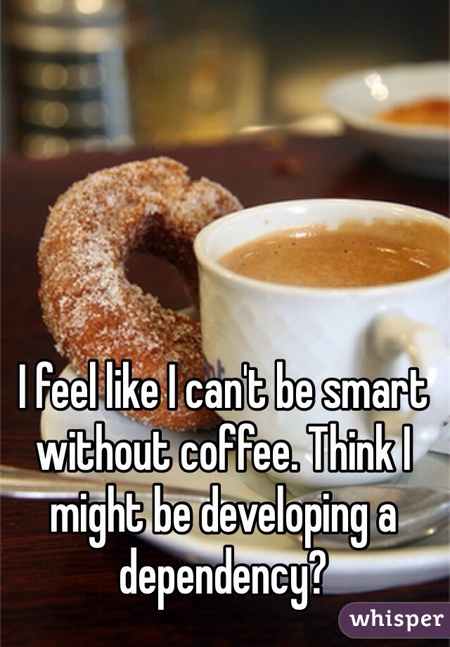 I feel like I can't be smart without coffee. Think I might be developing a dependency?
