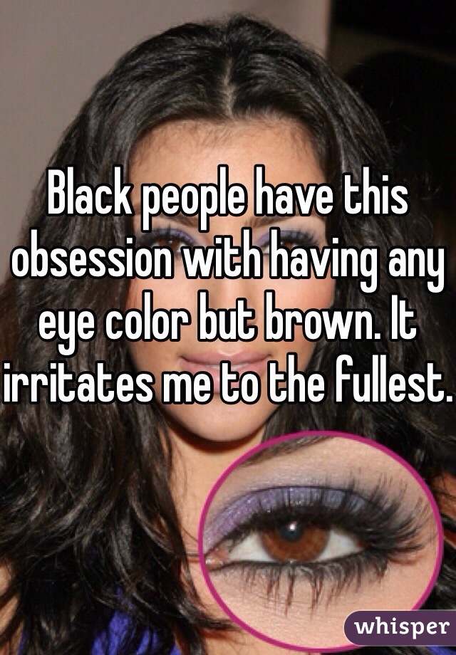 Black people have this obsession with having any eye color but brown. It irritates me to the fullest.