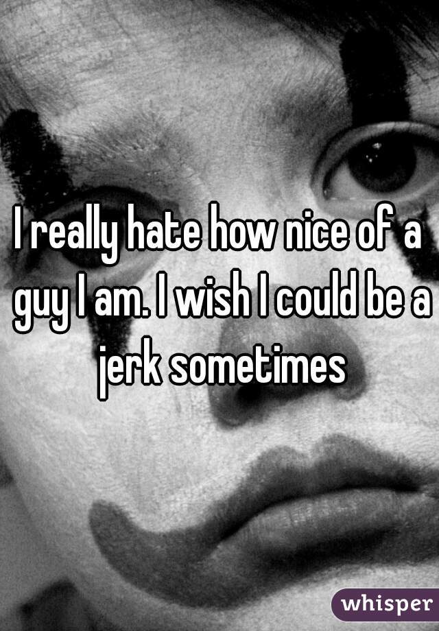 I really hate how nice of a guy I am. I wish I could be a jerk sometimes