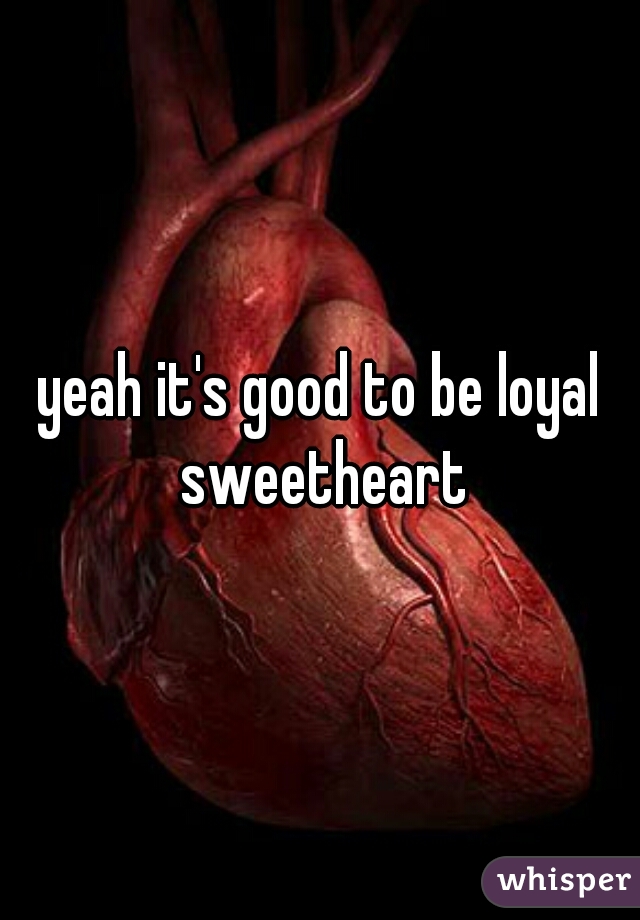 yeah it's good to be loyal sweetheart