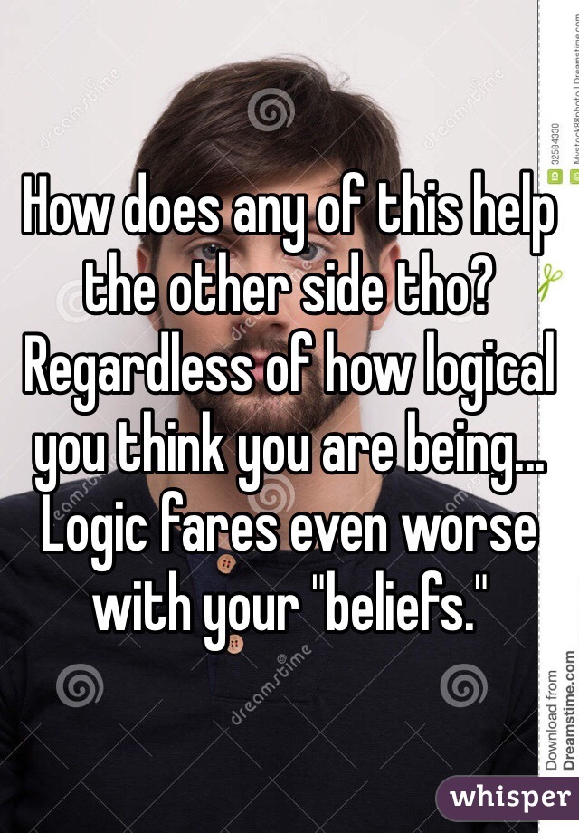 How does any of this help the other side tho? Regardless of how logical you think you are being... Logic fares even worse with your "beliefs."