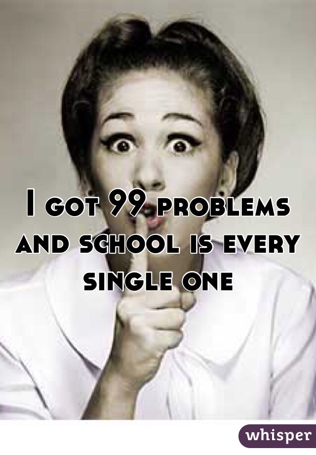 I got 99 problems and school is every single one