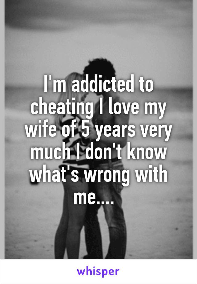 I'm addicted to cheating I love my wife of 5 years very much I don't know what's wrong with me....  
