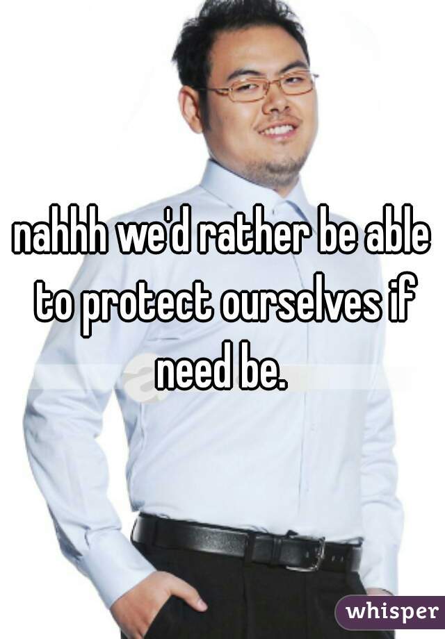 nahhh we'd rather be able to protect ourselves if need be. 