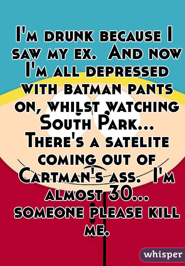 I'm drunk because I saw my ex.  And now I'm all depressed with batman pants on, whilst watching South Park... There's a satelite coming out of Cartman's ass.  I'm almost 30... someone please kill me.