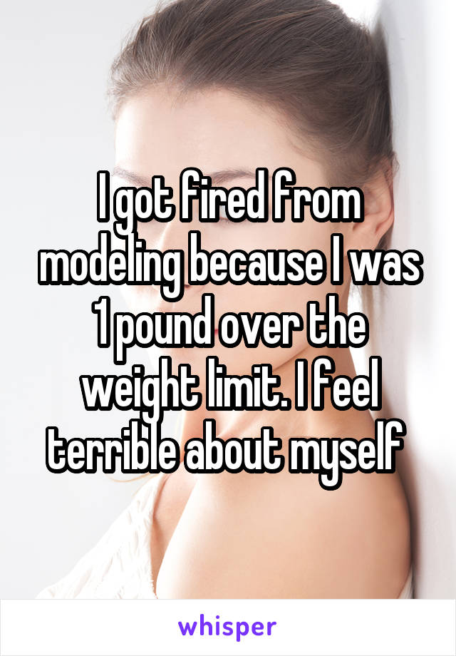 I got fired from modeling because I was 1 pound over the weight limit. I feel terrible about myself 