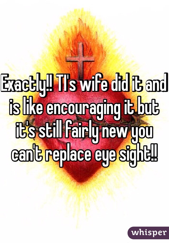 Exactly!! TI's wife did it and is like encouraging it but it's still fairly new you can't replace eye sight!!