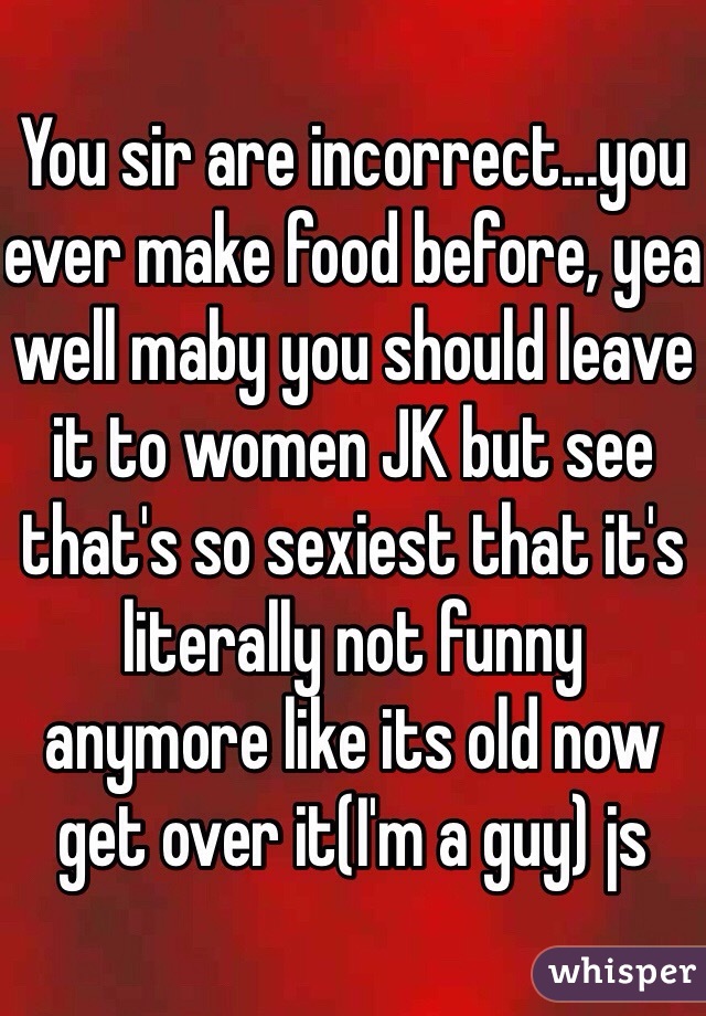 You sir are incorrect...you ever make food before, yea well maby you should leave it to women JK but see that's so sexiest that it's literally not funny anymore like its old now get over it(I'm a guy) js