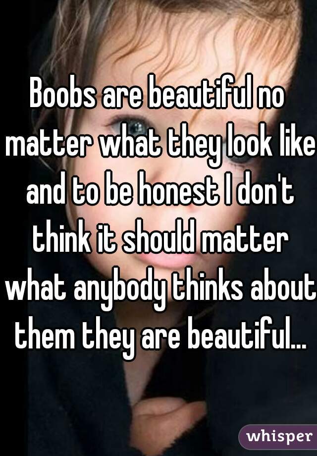 Boobs are beautiful no matter what they look like and to be honest I don't think it should matter what anybody thinks about them they are beautiful...