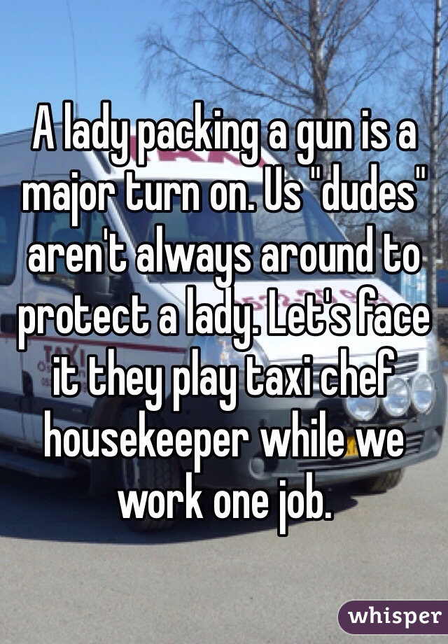 A lady packing a gun is a major turn on. Us "dudes" aren't always around to protect a lady. Let's face it they play taxi chef housekeeper while we work one job. 