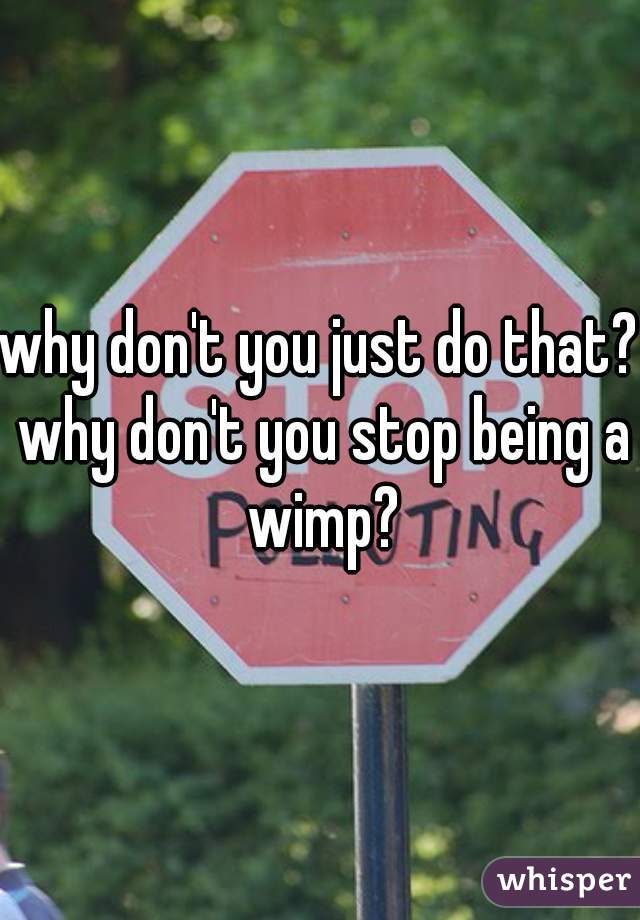 why don't you just do that? why don't you stop being a wimp?