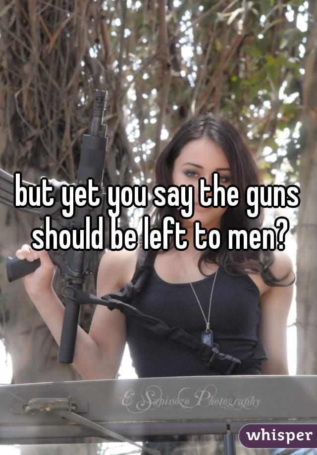 but yet you say the guns should be left to men?