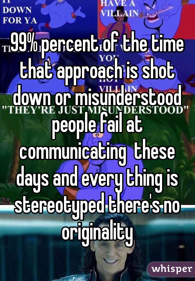 99% percent of the time that approach is shot down or misunderstood people fail at communicating  these days and every thing is stereotyped there's no originality 