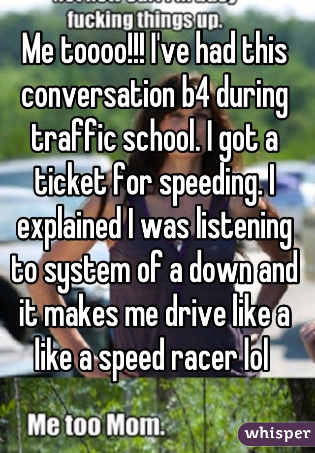Me toooo!!! I've had this conversation b4 during traffic school. I got a ticket for speeding. I explained I was listening to system of a down and it makes me drive like a like a speed racer lol 