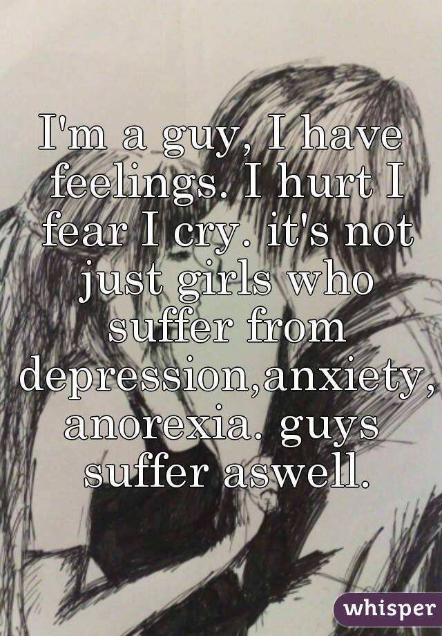 I'm a guy, I have feelings. I hurt I fear I cry. it's not just girls who suffer from depression,anxiety,anorexia. guys suffer aswell.
