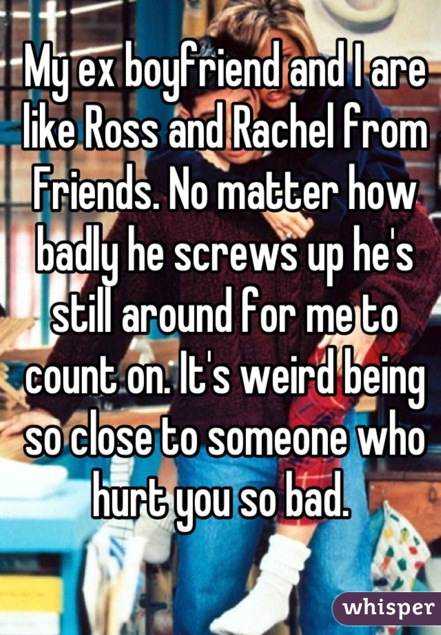 My ex boyfriend and I are like Ross and Rachel from Friends. No matter how badly he screws up he's still around for me to count on. It's weird being so close to someone who hurt you so bad. 