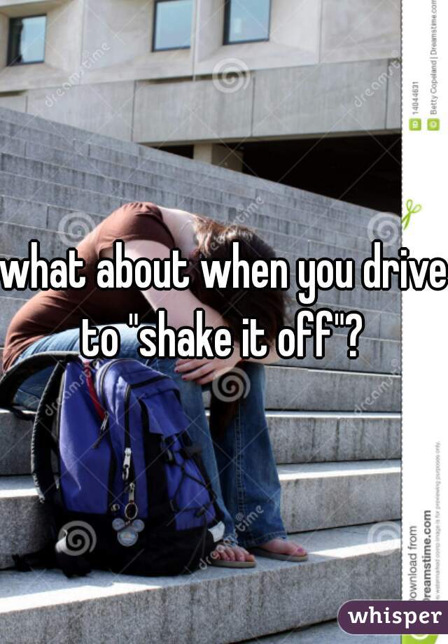 what about when you drive to "shake it off"? 