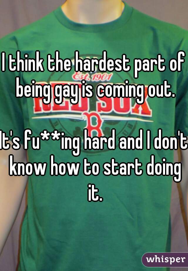 I think the hardest part of being gay is coming out.

It's fu**ing hard and I don't know how to start doing it.