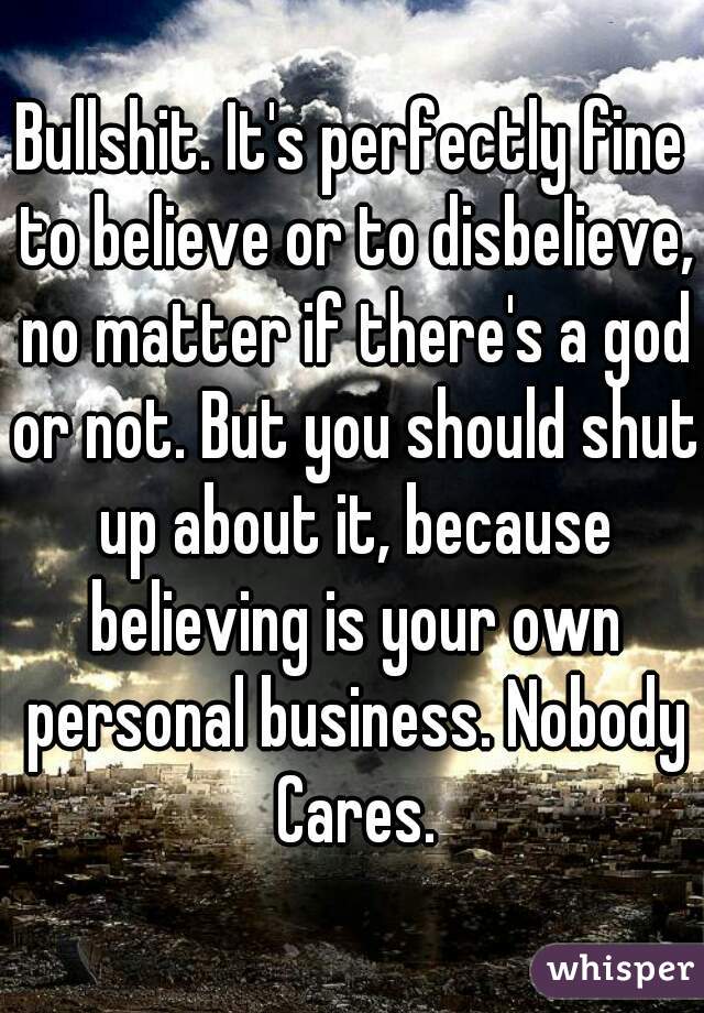 Bullshit. It's perfectly fine to believe or to disbelieve, no matter if there's a god or not. But you should shut up about it, because believing is your own personal business. Nobody Cares.