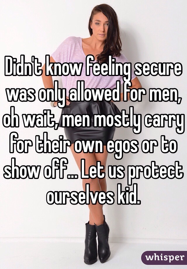 Didn't know feeling secure was only allowed for men, oh wait, men mostly carry for their own egos or to show off... Let us protect ourselves kid.